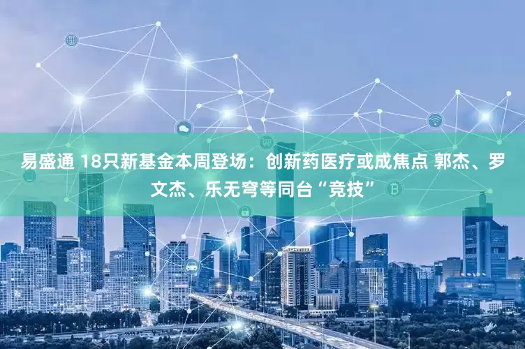 易盛通 18只新基金本周登场：创新药医疗或成焦点 郭杰、罗文杰、乐无穹等同台“竞技”