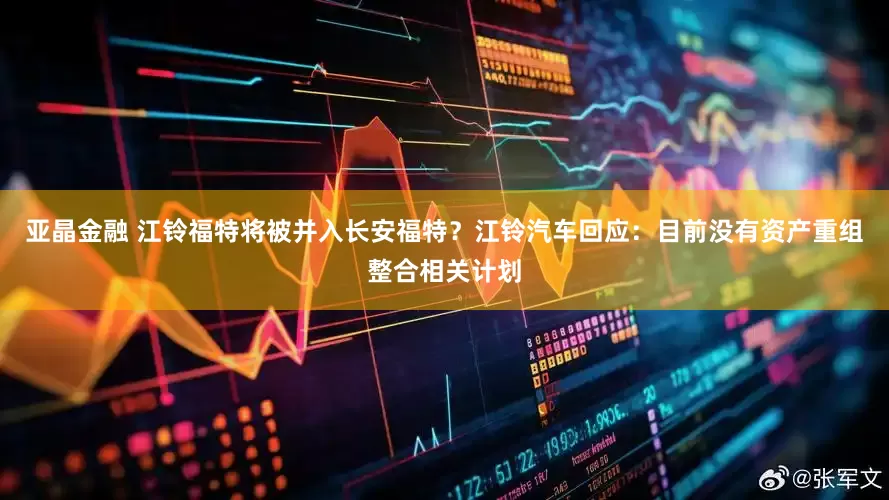 亚晶金融 江铃福特将被并入长安福特？江铃汽车回应：目前没有资产重组整合相关计划