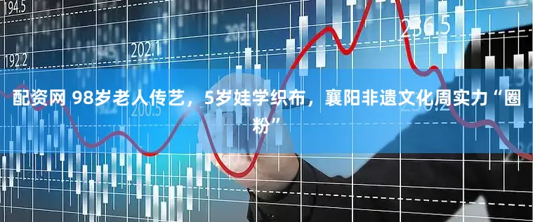 配资网 98岁老人传艺，5岁娃学织布，襄阳非遗文化周实力“圈粉”