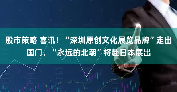 股市策略 喜讯！“深圳原创文化展览品牌”走出国门，“永远的北朝”将赴日本展出