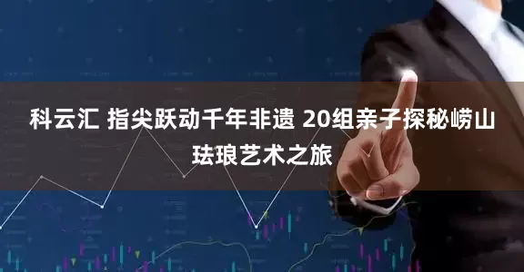 科云汇 指尖跃动千年非遗 20组亲子探秘崂山珐琅艺术之旅