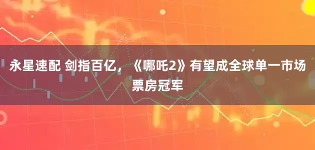 永星速配 剑指百亿，《哪吒2》有望成全球单一市场票房冠军