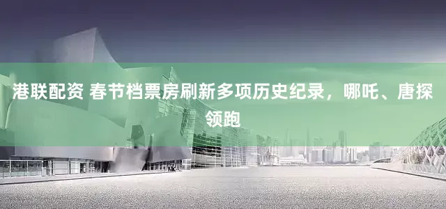 港联配资 春节档票房刷新多项历史纪录，哪吒、唐探领跑