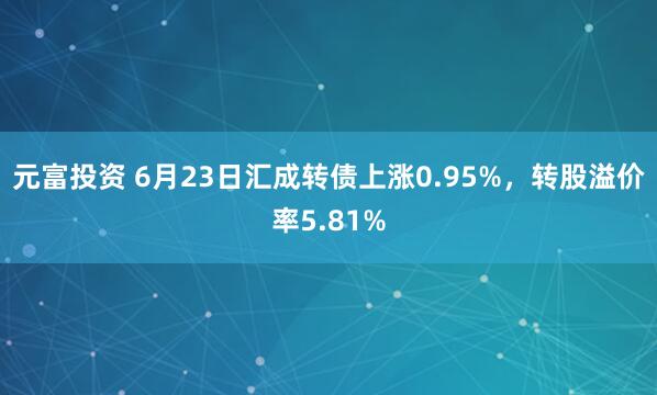 元富投资 6月23日汇成转债上涨0.95%，转股溢价率5.81%