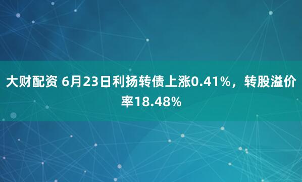 大财配资 6月23日利扬转债上涨0.41%，转股溢价率18.48%