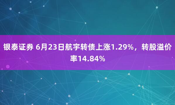 银泰证券 6月23日航宇转债上涨1.29%，转股溢价率14.84%