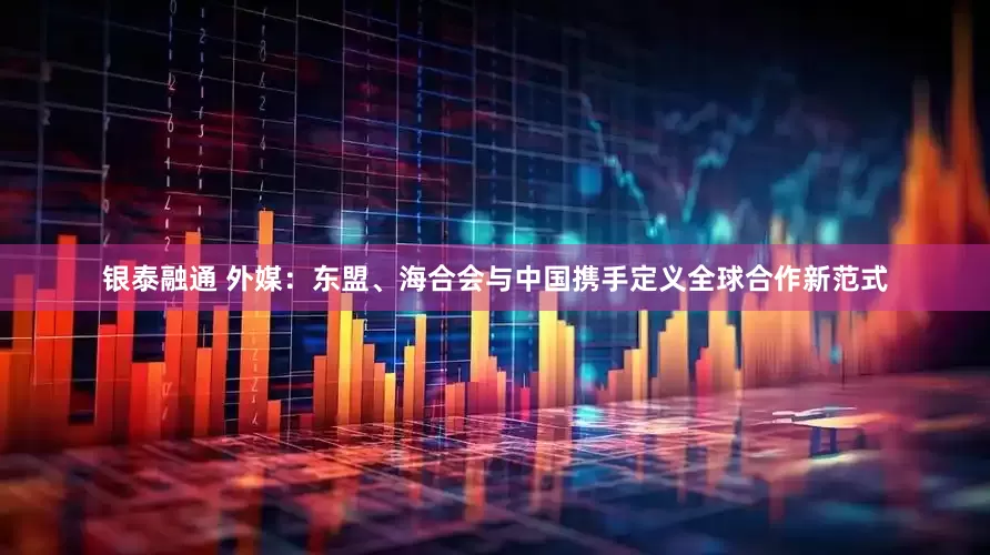 银泰融通 外媒：东盟、海合会与中国携手定义全球合作新范式
