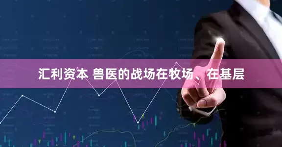 汇利资本 兽医的战场在牧场、在基层