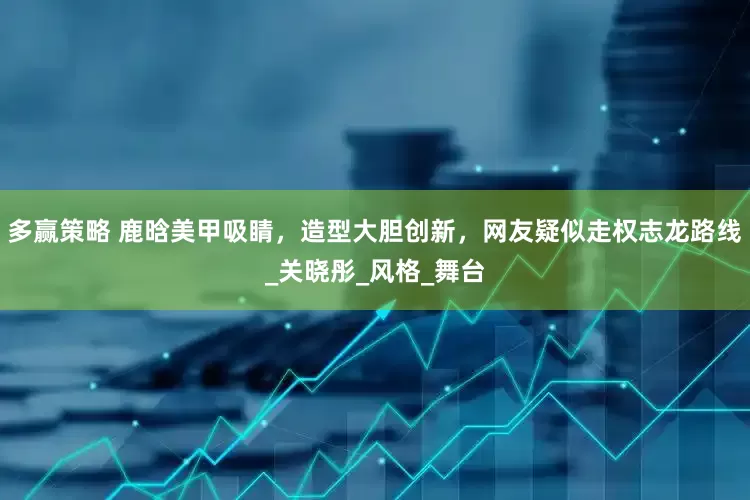 多赢策略 鹿晗美甲吸睛，造型大胆创新，网友疑似走权志龙路线_关晓彤_风格_舞台