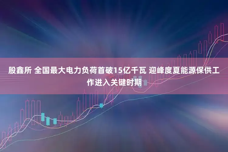 股鑫所 全国最大电力负荷首破15亿千瓦 迎峰度夏能源保供工作进入关键时期