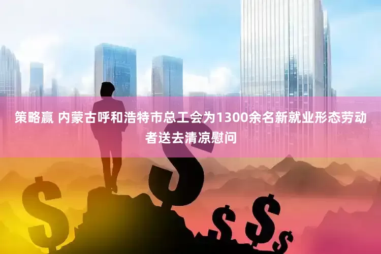 策略赢 内蒙古呼和浩特市总工会为1300余名新就业形态劳动者送去清凉慰问
