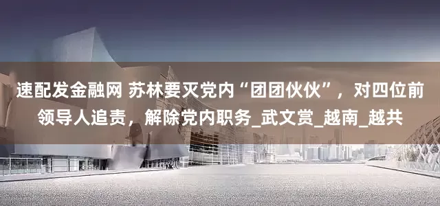 速配发金融网 苏林要灭党内“团团伙伙”，对四位前领导人追责，解除党内职务_武文赏_越南_越共