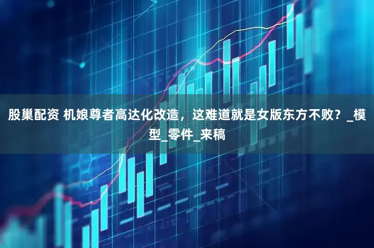 股巢配资 机娘尊者高达化改造，这难道就是女版东方不败？_模型_零件_来稿