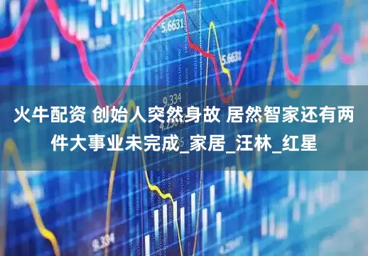 火牛配资 创始人突然身故 居然智家还有两件大事业未完成_家居_汪林_红星