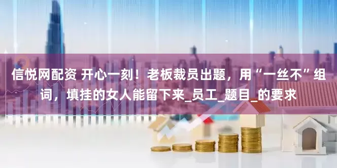 信悦网配资 开心一刻！老板裁员出题，用“一丝不”组词，填挂的女人能留下来_员工_题目_的要求
