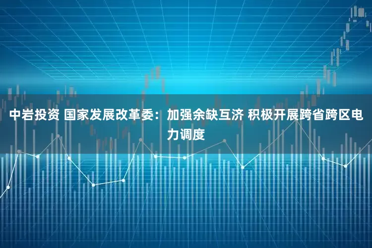 中岩投资 国家发展改革委：加强余缺互济 积极开展跨省跨区电力调度