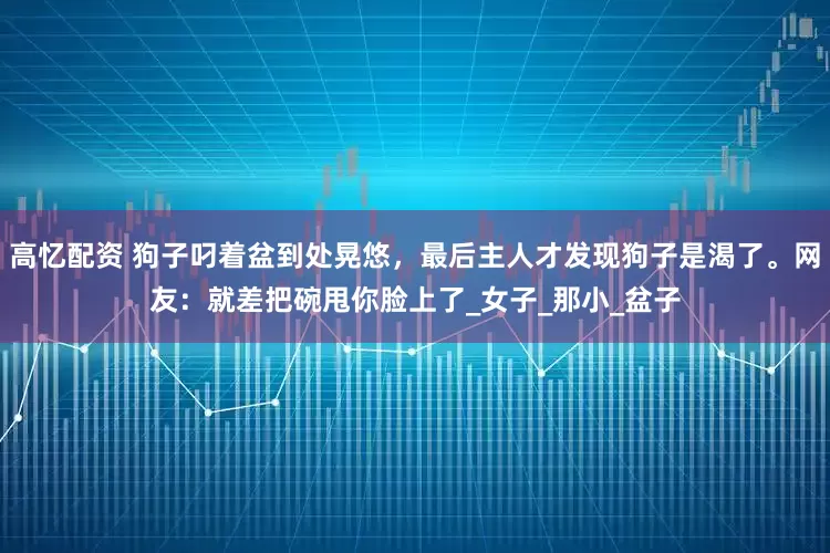 高忆配资 狗子叼着盆到处晃悠，最后主人才发现狗子是渴了。网友：就差把碗甩你脸上了_女子_那小_盆子