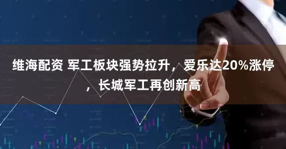 维海配资 军工板块强势拉升，爱乐达20%涨停，长城军工再创新高