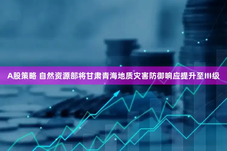 A股策略 自然资源部将甘肃青海地质灾害防御响应提升至Ⅲ级