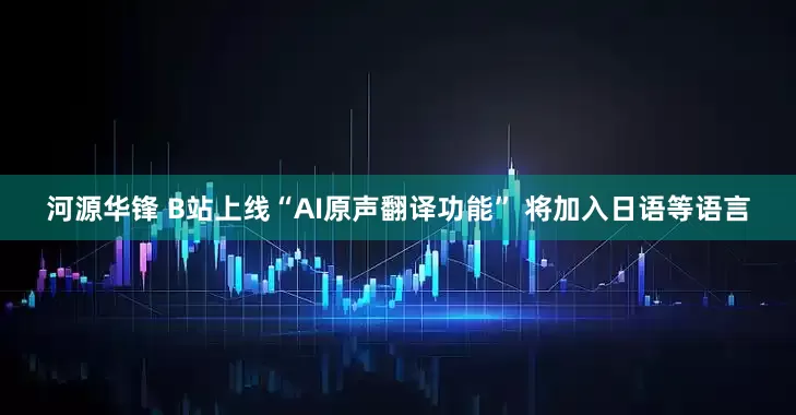 河源华锋 B站上线“AI原声翻译功能” 将加入日语等语言