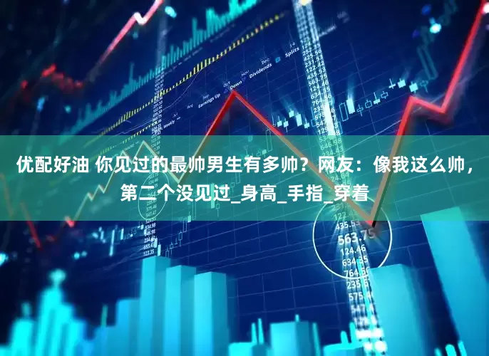 优配好油 你见过的最帅男生有多帅？网友：像我这么帅，第二个没见过_身高_手指_穿着