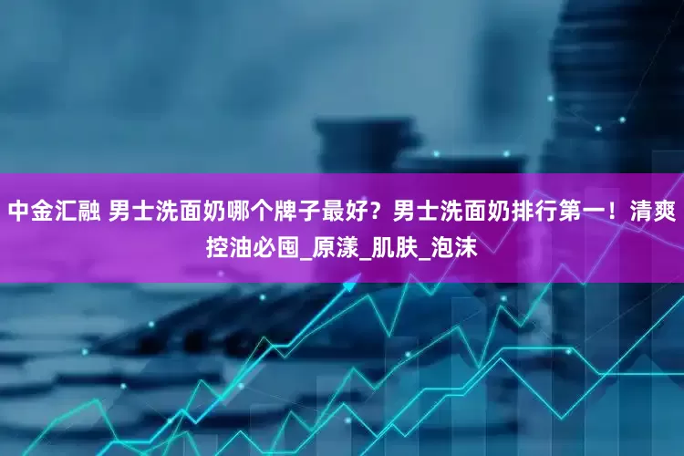 中金汇融 男士洗面奶哪个牌子最好？男士洗面奶排行第一！清爽控油必囤_原漾_肌肤_泡沫