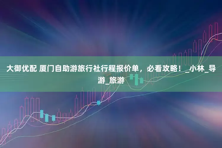 大御优配 厦门自助游旅行社行程报价单，必看攻略！_小林_导游_旅游