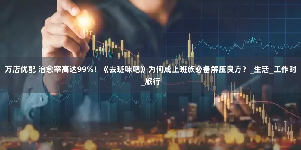 万店优配 治愈率高达99%！《去班味吧》为何成上班族必备解压良方？_生活_工作时_旅行