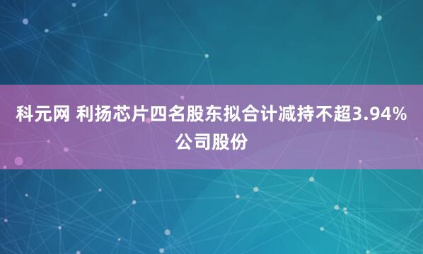 科元网 利扬芯片四名股东拟合计减持不超3.94%公司股份