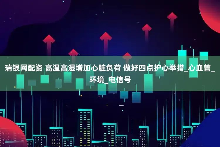 瑞银网配资 高温高湿增加心脏负荷 做好四点护心举措_心血管_环境_电信号