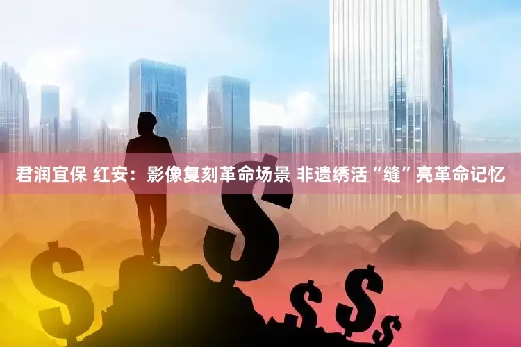 君润宜保 红安：影像复刻革命场景 非遗绣活“缝”亮革命记忆