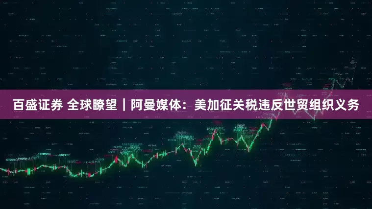 百盛证券 全球瞭望｜阿曼媒体：美加征关税违反世贸组织义务