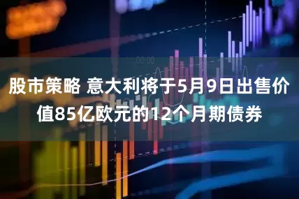 股市策略 意大利将于5月9日出售价值85亿欧元的12个月期债券